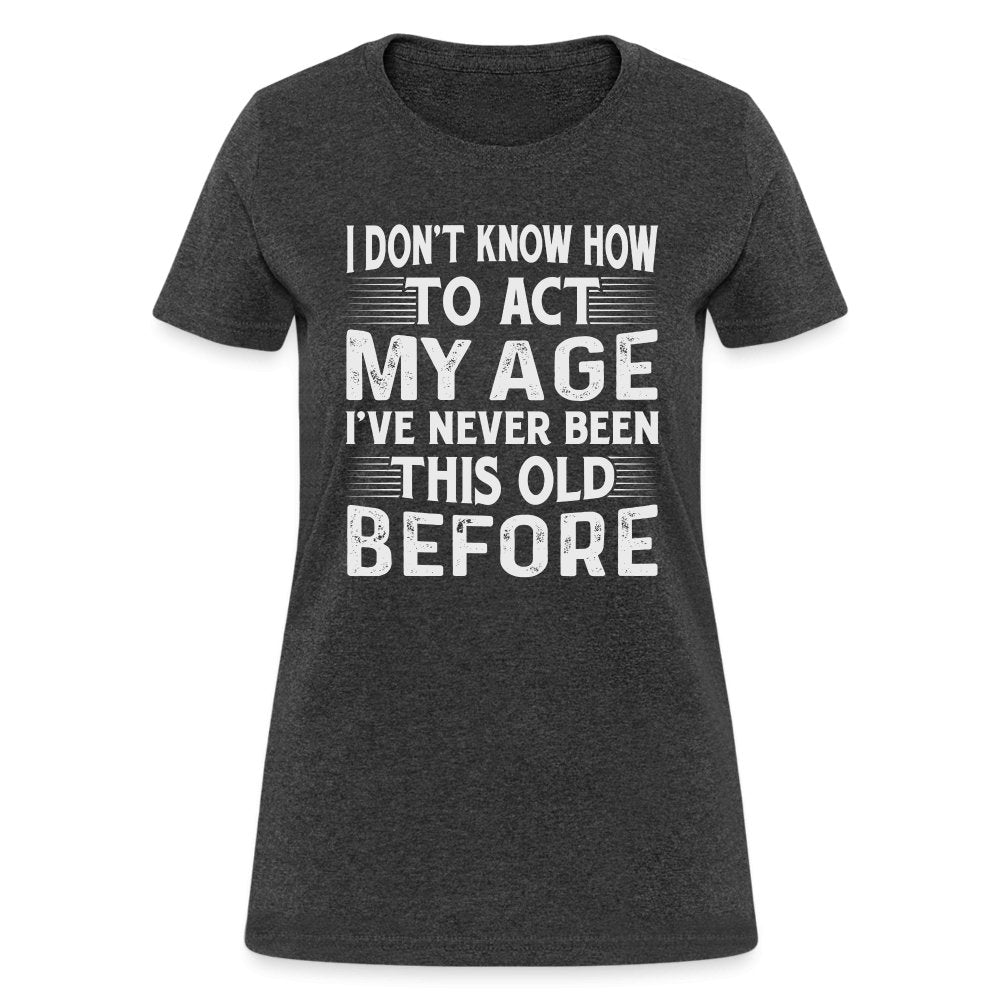 I Don't Know How To Act My Age I've Never Been This Old Before Women's T-Shirt (Birthday) - heather black