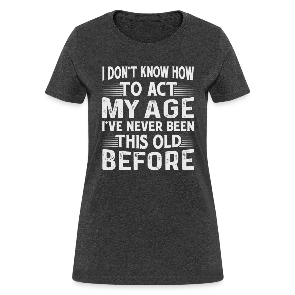 I Don't Know How To Act My Age I've Never Been This Old Before Women's T-Shirt (Birthday) - heather black
