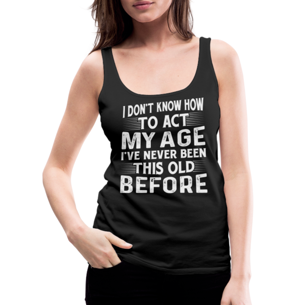 I Don't Know How To Act My Age I've Never Been This Old Before Women’s Premium Tank Top (Birthday) - black